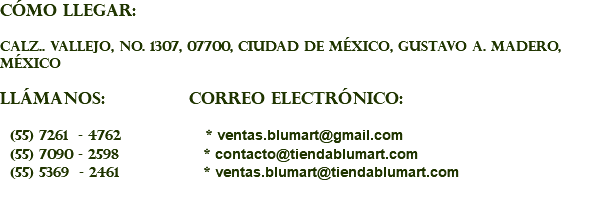 CÓMO LLEGAR: Calz.. Vallejo, No. 1307, 07700, Ciudad de México, Gustavo A. Madero, México LLÁMANOS: CORREO ELECTRÓNICO: (55) 7261 - 4762 * ventas.blumart@gmail.com (55) 7090 - 2598 * contacto@tiendablumart.com (55) 5369 - 2461 * ventas.blumart@tiendablumart.com